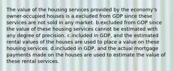 The value of the housing services provided by the economy's owner-occupied houses is a.excluded from GDP since these services are not sold in any market. b.excluded from GDP since the value of these housing services cannot be estimated with any degree of precision. c.included in GDP, and the estimated rental values of the houses are used to place a value on these housing services. d.included in GDP, and the actual mortgage payments made on the houses are used to estimate the value of these rental services.