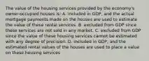 The value of the housing services provided by the economy's owner-occupied houses is: A. included in GDP, and the actual mortgage payments made on the houses are used to estimate the value of these rental services. B. excluded from GDP since these services are not sold in any market. C. excluded from GDP since the value of these housing services cannot be estimated with any degree of precision. D. included in GDP, and the estimated rental values of the houses are used to place a value on these housing services