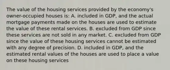 The value of the housing services provided by the economy's owner-occupied houses is: A. included in GDP, and the actual mortgage payments made on the houses are used to estimate the value of these rental services. B. excluded from GDP since these services are not sold in any market. C. excluded from GDP since the value of these housing services cannot be estimated with any degree of precision. D. included in GDP, and the estimated rental values of the houses are used to place a value on these housing services