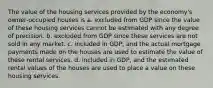 The value of the housing services provided by the economy's owner-occupied houses is a. excluded from GDP since the value of these housing services cannot be estimated with any degree of precision. b. excluded from GDP since these services are not sold in any market. c. included in GDP, and the actual mortgage payments made on the houses are used to estimate the value of these rental services. d. included in GDP, and the estimated rental values of the houses are used to place a value on these housing services.