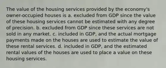 The value of the housing services provided by the economy's owner-occupied houses is a. excluded from GDP since the value of these housing services cannot be estimated with any degree of precision. b. excluded from GDP since these services are not sold in any market. c. included in GDP, and the actual mortgage payments made on the houses are used to estimate the value of these rental services. d. included in GDP, and the estimated rental values of the houses are used to place a value on these housing services.