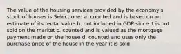 The value of the housing services provided by the economy's stock of houses is Select one: a. counted and is based on an estimate of its rental value b. not included in GDP since it is not sold on the market c. counted and is valued as the mortgage payment made on the house d. counted and uses only the purchase price of the house in the year it is sold