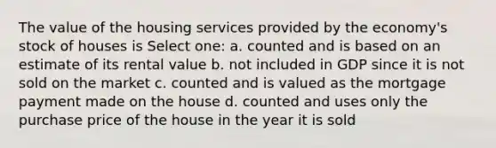 The value of the housing services provided by the economy's stock of houses is Select one: a. counted and is based on an estimate of its rental value b. not included in GDP since it is not sold on the market c. counted and is valued as the mortgage payment made on the house d. counted and uses only the purchase price of the house in the year it is sold