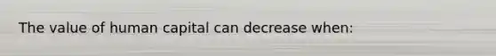 The value of human capital can decrease when: