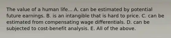 The value of a human life... A. can be estimated by potential future earnings. B. is an intangible that is hard to price. C. can be estimated from compensating wage differentials. D. can be subjected to cost-benefit analysis. E. All of the above.