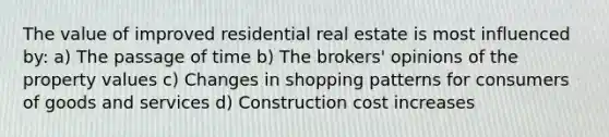 The value of improved residential real estate is most influenced by: a) The passage of time b) The brokers' opinions of the property values c) Changes in shopping patterns for consumers of goods and services d) Construction cost increases