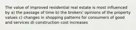 The value of improved residential real estate is most influenced by a) the passage of time b) the brokers' opinions of the property values c) changes in shopping patterns for consumers of good and services d) construction cost increases