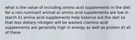 what is the value of including amino acid supplements in the diet for a non-ruminant animal a) amino acid supplements are low in starch b) amino acid supplements help balance out the diet so that less dietary nitrogen will be wasted c)amino acid supplements are generally high in energy as well as protein d) all of these