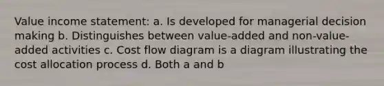 Value income statement: a. Is developed for managerial decision making b. Distinguishes between value-added and non-value-added activities c. Cost flow diagram is a diagram illustrating the cost allocation process d. Both a and b