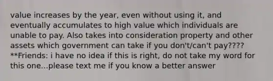 value increases by the year, even without using it, and eventually accumulates to high value which individuals are unable to pay. Also takes into consideration property and other assets which government can take if you don't/can't pay???? **Friends: i have no idea if this is right, do not take my word for this one...please text me if you know a better answer