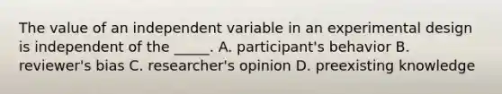 The value of an independent variable in an experimental design is independent of the _____. A. participant's behavior B. reviewer's bias C. researcher's opinion D. preexisting knowledge