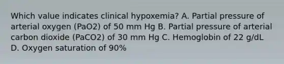 Which value indicates clinical hypoxemia? A. Partial pressure of arterial oxygen (PaO2) of 50 mm Hg B. Partial pressure of arterial carbon dioxide (PaCO2) of 30 mm Hg C. Hemoglobin of 22 g/dL D. Oxygen saturation of 90%