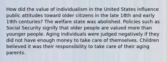 How did the value of individualism in the United States influence public attitudes toward older citizens in the late 18th and early 19th centuries? The welfare state was abolished. Policies such as Social Security signify that older people are valued more than younger people. Aging individuals were judged negatively if they did not have enough money to take care of themselves. Children believed it was their responsibility to take care of their aging parents.