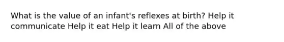 What is the value of an infant's reflexes at birth? Help it communicate Help it eat Help it learn All of the above