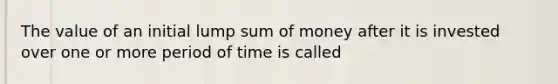 The value of an initial lump sum of money after it is invested over one or more period of time is called