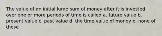 The value of an initial lump sum of money after it is invested over one or more periods of time is called a. future value b. present value c. past value d. the time value of money e. none of these