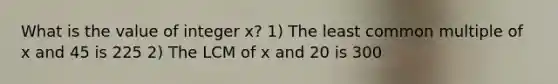 What is the value of integer x? 1) The <a href='https://www.questionai.com/knowledge/kjbC9ptv3D-least-common-multiple' class='anchor-knowledge'>least common multiple</a> of x and 45 is 225 2) The LCM of x and 20 is 300