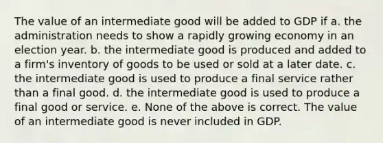 The value of an intermediate good will be added to GDP if a. the administration needs to show a rapidly growing economy in an election year. b. the intermediate good is produced and added to a firm's inventory of goods to be used or sold at a later date. c. the intermediate good is used to produce a final service rather than a final good. d. the intermediate good is used to produce a final good or service. e. None of the above is correct. The value of an intermediate good is never included in GDP.