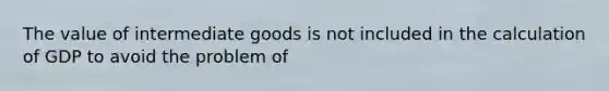 The value of intermediate goods is not included in the calculation of GDP to avoid the problem of