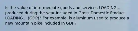 Is the value of intermediate goods and services LOADING... produced during the year included in Gross Domestic Product LOADING... ​(GDP)? For​ example, is aluminum used to produce a new mountain bike included in​ GDP?