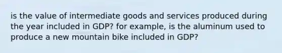 is the value of intermediate goods and services produced during the year included in GDP? for example, is the aluminum used to produce a new mountain bike included in GDP?