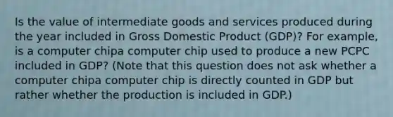 Is the value of intermediate goods and services produced during the year included in Gross Domestic Product ​(GDP)? For​ example, is a computer chipa computer chip used to produce a new PCPC included in​ GDP? ​(Note that this question does not ask whether a computer chipa computer chip is directly counted in GDP but rather whether the production is included in GDP.​)