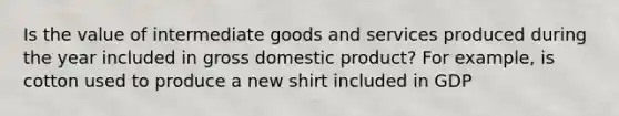 Is the value of intermediate goods and services produced during the year included in gross domestic product? For example, is cotton used to produce a new shirt included in GDP