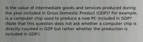 Is the value of intermediate goods and services produced during the year included in Gross Domestic Product ​(GDP)? For​ example, is a computer chip used to produce a new PC included in​ GDP? ​(Note that this question does not ask whether a computer chip is directly counted in GDP but rather whether the production is included in GDP.​)