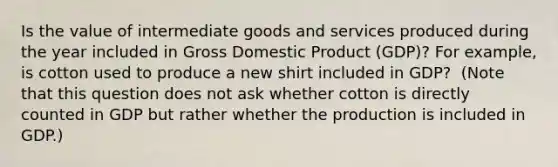 Is the value of intermediate goods and services produced during the year included in Gross Domestic Product (GDP)? For​ example, is cotton used to produce a new shirt included in​ GDP? ​ (Note that this question does not ask whether cotton is directly counted in GDP but rather whether the production is included in GDP.​)