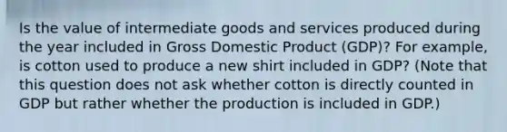 Is the value of intermediate goods and services produced during the year included in Gross Domestic Product ​(GDP)? For​ example, is cotton used to produce a new shirt included in​ GDP? ​(Note that this question does not ask whether cotton is directly counted in GDP but rather whether the production is included in GDP.​)