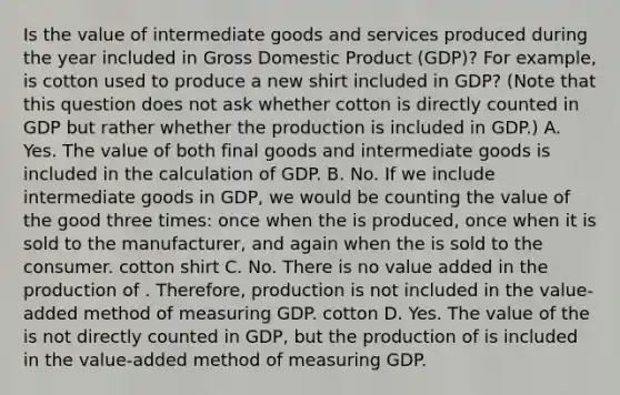 Is the value of intermediate goods and services produced during the year included in Gross Domestic Product (GDP)? For example, is cotton used to produce a new shirt included in GDP? (Note that this question does not ask whether cotton is directly counted in GDP but rather whether the production is included in GDP.) A. Yes. The value of both final goods and intermediate goods is included in the calculation of GDP. B. No. If we include intermediate goods in GDP, we would be counting the value of the good three times: once when the is produced, once when it is sold to the manufacturer, and again when the is sold to the consumer. cotton shirt C. No. There is no value added in the production of . Therefore, production is not included in the value-added method of measuring GDP. cotton D. Yes. The value of the is not directly counted in GDP, but the production of is included in the value-added method of measuring GDP.