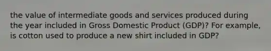 the value of intermediate goods and services produced during the year included in Gross Domestic Product (GDP)? For​ example, is cotton used to produce a new shirt included in​ GDP?