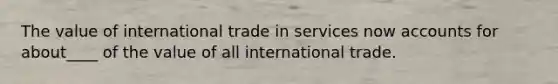 The value of international trade in services now accounts for about____ of the value of all international trade.