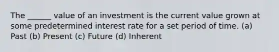 The ______ value of an investment is the current value grown at some predetermined interest rate for a set period of time. (a) Past (b) Present (c) Future (d) Inherent