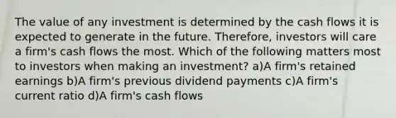 The value of any investment is determined by the cash flows it is expected to generate in the future. Therefore, investors will care a firm's cash flows the most. Which of the following matters most to investors when making an investment? a)A firm's retained earnings b)A firm's previous dividend payments c)A firm's current ratio d)A firm's cash flows