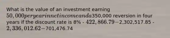 What is the value of an investment earning 50,000 per year in net income and a350,000 reversion in four years if the discount rate is 8% - 422,866.79 -2,302,517.85 - 2,336,012.62 -701,476.74