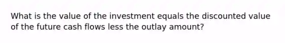 What is the value of the investment equals the discounted value of the future cash flows less the outlay amount?