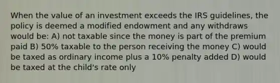 When the value of an investment exceeds the IRS guidelines, the policy is deemed a modified endowment and any withdraws would be: A) not taxable since the money is part of the premium paid B) 50% taxable to the person receiving the money C) would be taxed as ordinary income plus a 10% penalty added D) would be taxed at the child's rate only