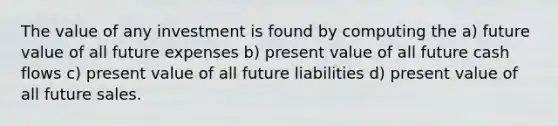 The value of any investment is found by computing the a) future value of all future expenses b) present value of all future cash flows c) present value of all future liabilities d) present value of all future sales.