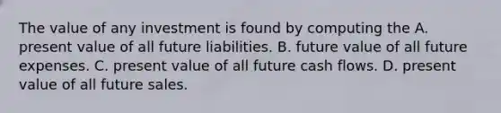 The value of any investment is found by computing the A. present value of all future liabilities. B. future value of all future expenses. C. present value of all future cash flows. D. present value of all future sales.