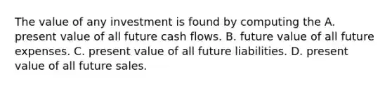 The value of any investment is found by computing the A. present value of all future cash flows. B. future value of all future expenses. C. present value of all future liabilities. D. present value of all future sales.