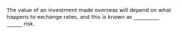The value of an investment made overseas will depend on what happens to exchange rates, and this is known as __________ ______ risk.
