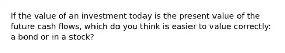 If the value of an investment today is the present value of the future cash flows, which do you think is easier to value correctly: a bond or in a stock?