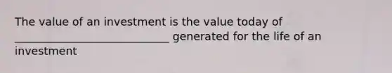 The value of an investment is the value today of ____________________________ generated for the life of an investment