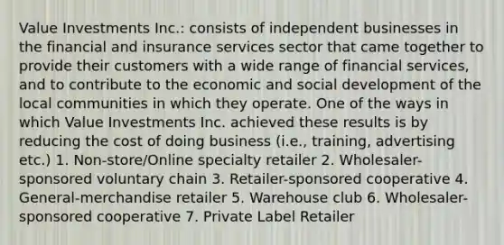 Value Investments Inc.: consists of independent businesses in the financial and insurance services sector that came together to provide their customers with a wide range of financial services, and to contribute to the economic and social development of the local communities in which they operate. One of the ways in which Value Investments Inc. achieved these results is by reducing the cost of doing business (i.e., training, advertising etc.) 1. Non-store/Online specialty retailer 2. Wholesaler-sponsored voluntary chain 3. Retailer-sponsored cooperative 4. General-merchandise retailer 5. Warehouse club 6. Wholesaler-sponsored cooperative 7. Private Label Retailer