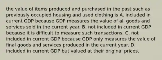 the value of items produced and purchased in the past such as previously occupied housing and used clothing is A. included in current GDP because GDP measures the value of all goods and services sold in the current year. B. not included in current GDP because it is difficult to measure such transactions. C. not included in current GDP because GDP only measures the value of final goods and services produced in the current year. D. included in current GDP but valued at their original prices.