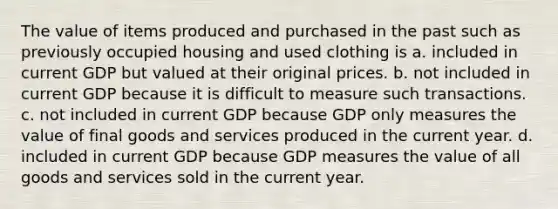 The value of items produced and purchased in the past such as previously occupied housing and used clothing is a. included in current GDP but valued at their original prices. b. not included in current GDP because it is difficult to measure such transactions. c. not included in current GDP because GDP only measures the value of final goods and services produced in the current year. d. included in current GDP because GDP measures the value of all goods and services sold in the current year.