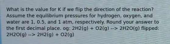 What is the value for K if we flip the direction of the reaction? Assume the equilibrium pressures for hydrogen, oxygen, and water are 1, 0.5, and 1 atm, respectively. Round your answer to the first decimal place. og: 2H2(g) + O2(g) --> 2H2O(g) flipped: 2H2O(g) --> 2H2(g) + O2(g)