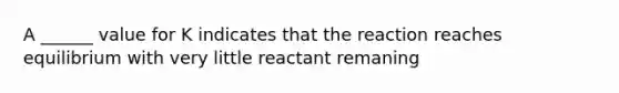 A ______ value for K indicates that the reaction reaches equilibrium with very little reactant remaning