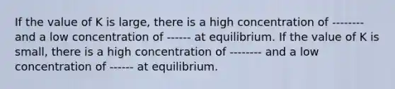 If the value of K is large, there is a high concentration of -------- and a low concentration of ------ at equilibrium. If the value of K is small, there is a high concentration of -------- and a low concentration of ------ at equilibrium.